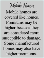 Mobile Homes- Mobile homes are covered like homes.  Premiums may be higher because they are considered more susceptible to damage.  Some manufactured homes may also have higher premiums.